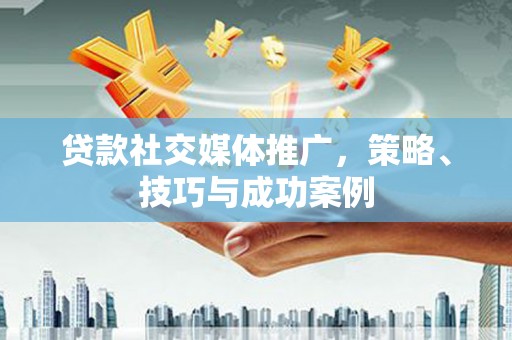 南安贷款社交媒体推广，策略、技巧与成功案例